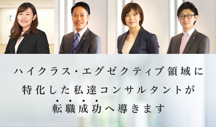 ハイクラス・エグゼクティブ領域に特化した私達コンサルタントが転職成功へ導きます